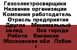Газоэлектросварщики › Название организации ­ Компания-работодатель › Отрасль предприятия ­ Другое › Минимальный оклад ­ 1 - Все города Работа » Вакансии   . Московская обл.,Лобня г.